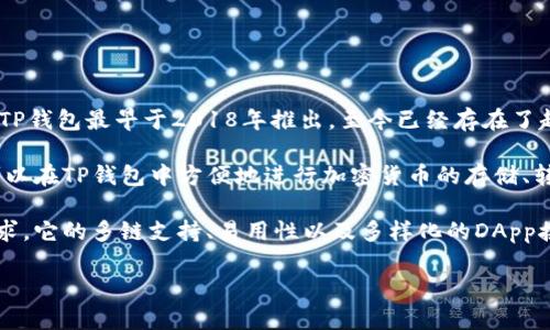 TP钱包（TokenPocket）是一个去中心化的钱包应用，旨在为用户提供安全、方便的数字资产管理服务。TP钱包最早于2018年推出，至今已经存在了超过五年的时间。它支持多种区块链资产的存储和管理，包括以太坊、EOS、波场等主流链上的各种代币。

TP钱包以其用户友好、操作简单的界面和强大的功能，逐渐在区块链社区内获得了广泛的认可。用户可以在TP钱包中方便地进行加密货币的存储、转账、交易等操作，同时也支持和去中心化应用（DApp）的链接，为用户提供了丰富的区块链生态体验。

随着区块链技术的不断发展与应用的不断扩展，TP钱包也在不断升级其功能，以更好地满足用户的需求。它的多链支持、易用性以及多样化的DApp接入，使得TP钱包在众多数字钱包中脱颖而出，受到了更多数字货币用户的青睐。

如果您对TP钱包有其他具体的问题或想了解更多的细节，可以进一步提问。