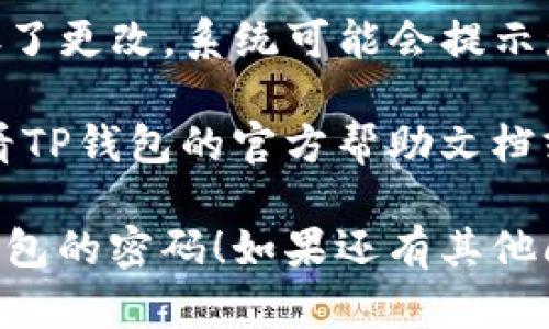 要在TP钱包中修改密码，您可以按照以下步骤进行操作：

1. **打开TP钱包应用**：确保您已经安装了TP钱包，并且可以正常登录。

2. **进入设置**：在钱包的主页，通常会有一个“设置”或“账户”选项，点击进入。

3. **找到安全或密码设置**：在设置菜单中，寻找与安全相关的选项，比如“安全设置”或“密码管理”。

4. **选择修改密码**：找到“修改密码”或“更改密码”选项，点击进入。

5. **输入当前密码**：为了安全起见，系统通常会要求您输入当前密码以确认身份。

6. **输入新密码**：按照提示输入您希望设置的新密码，并进行确认。

7. **保存更改**：完成后，确保您保存了更改，系统可能会提示您操作成功。

如果在过程中遇到任何问题，建议查看TP钱包的官方帮助文档或联系客服获取支持。

希望这些步骤能帮助您顺利修改TP钱包的密码！如果还有其他问题，请随时问我。